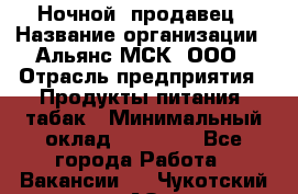 Ночной  продавец › Название организации ­ Альянс-МСК, ООО › Отрасль предприятия ­ Продукты питания, табак › Минимальный оклад ­ 33 000 - Все города Работа » Вакансии   . Чукотский АО